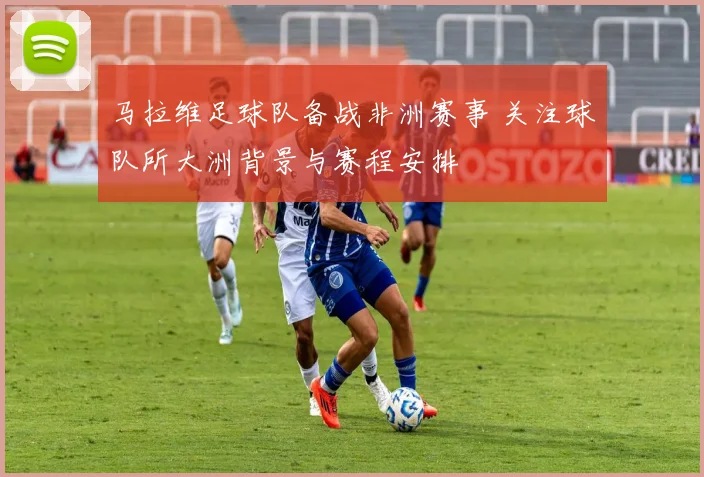 马拉维足球队备战非洲赛事 关注球队所大洲背景与赛程安排