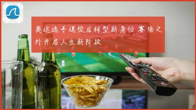 奥运选手退役后转型新身份 赛场之外开启人生新阶段