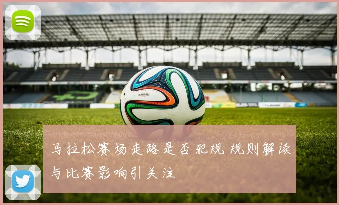 马拉松赛场走路是否犯规 规则解读与比赛影响引关注