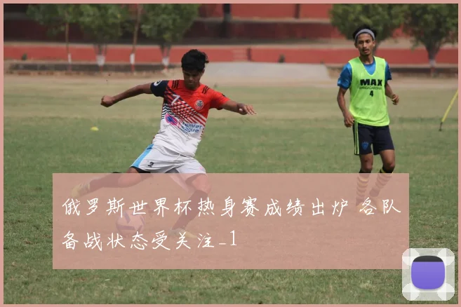 俄罗斯世界杯热身赛成绩出炉 各队备战状态受关注_1