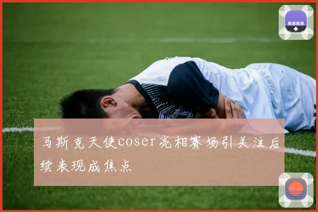 马斯克天使coser亮相赛场引关注后续表现成焦点
