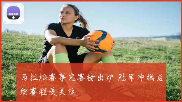 马拉松赛事完赛榜出炉 冠军冲线后续赛程受关注