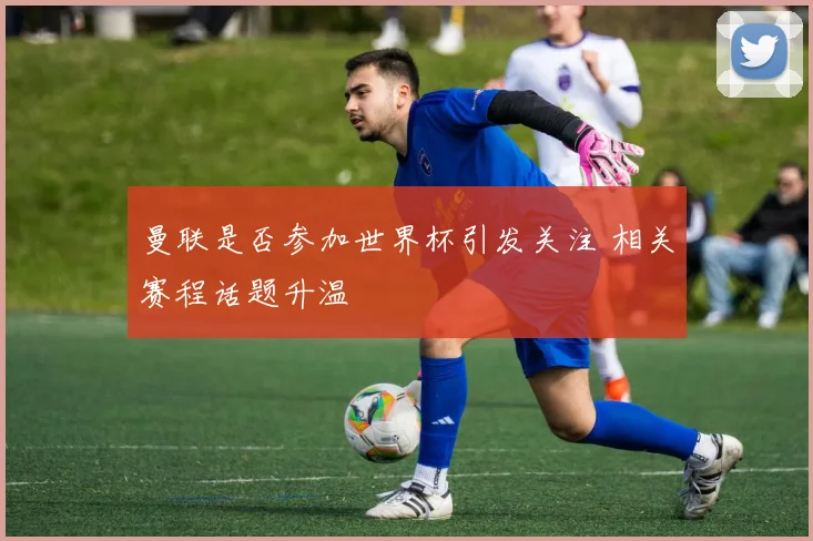 曼联是否参加世界杯引发关注 相关赛程话题升温