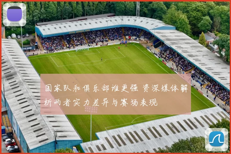 国家队和俱乐部谁更强 资深媒体解析两者实力差异与赛场表现