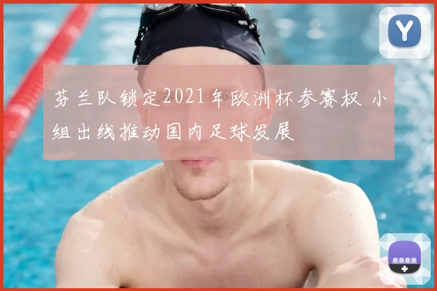 芬兰队锁定2021年欧洲杯参赛权 小组出线推动国内足球发展