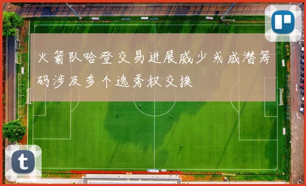 火箭队哈登交易进展威少或成潜筹码涉及多个选秀权交换