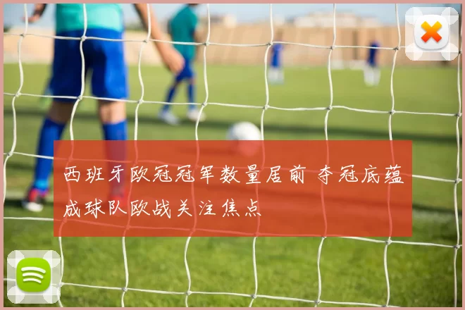 西班牙欧冠冠军数量居前 夺冠底蕴成球队欧战关注焦点