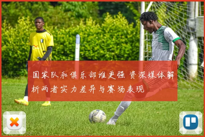 国家队和俱乐部谁更强 资深媒体解析两者实力差异与赛场表现