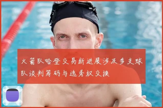 火箭队哈登交易新进展涉及多支球队谈判筹码与选秀权交换