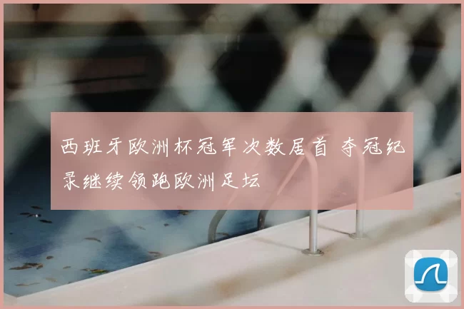 西班牙欧洲杯冠军次数居首 夺冠纪录继续领跑欧洲足坛