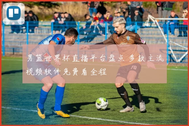 男篮世界杯直播平台盘点 多款主流视频软件免费看全程