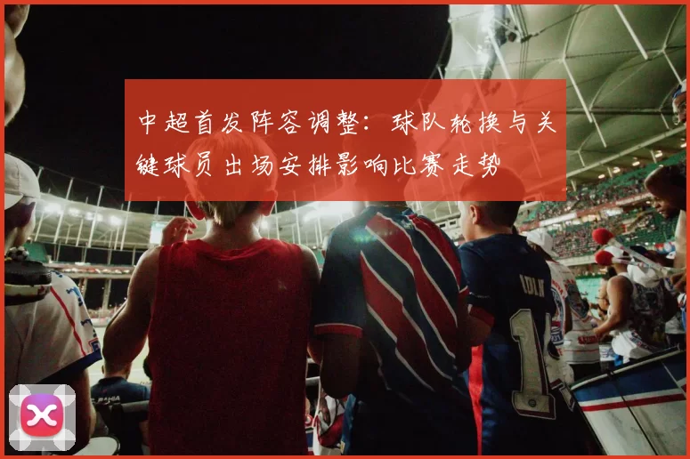 中超首发阵容调整：球队轮换与关键球员出场安排影响比赛走势