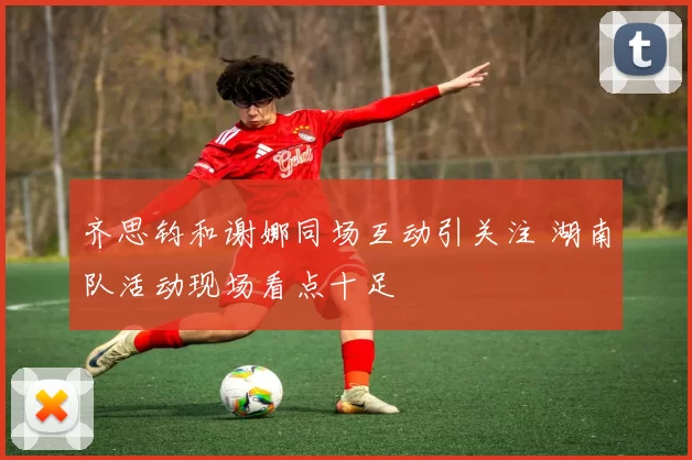 齐思钧和谢娜同场互动引关注 湖南队活动现场看点十足