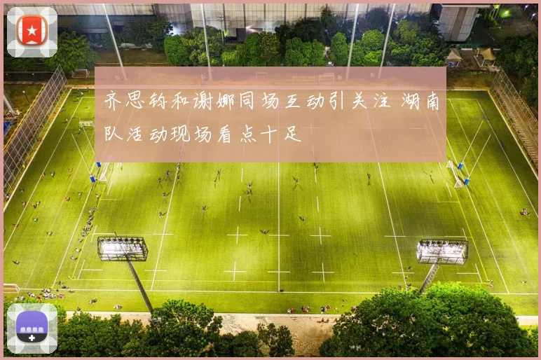 齐思钧和谢娜同场互动引关注 湖南队活动现场看点十足