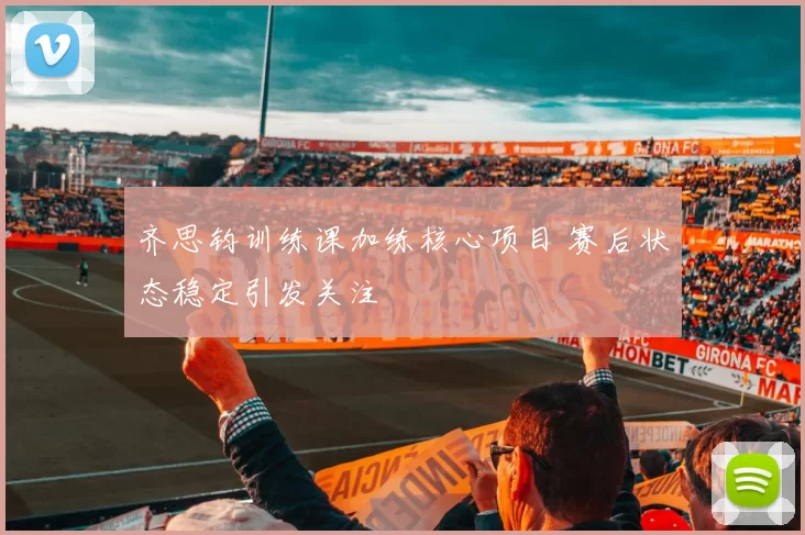 齐思钧训练课加练核心项目 赛后状态稳定引发关注
