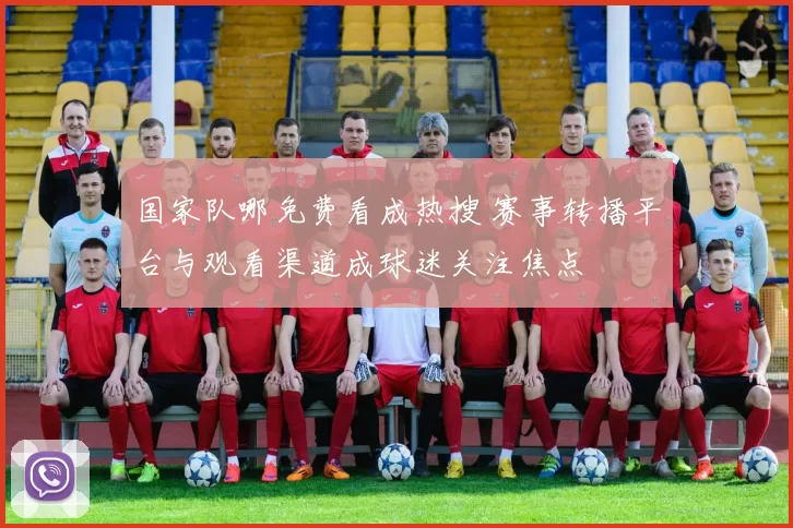 国家队哪免费看成热搜 赛事转播平台与观看渠道成球迷关注焦点