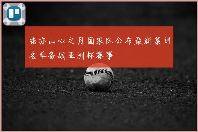 花亦山心之月国家队公布最新集训名单备战亚洲杯赛事