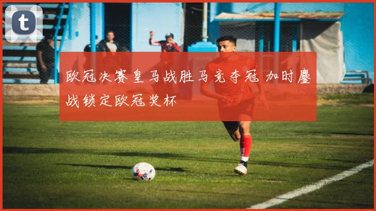 欧冠决赛皇马战胜马竞夺冠 加时鏖战锁定欧冠奖杯